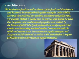  Architecture
The Parthenon's facade as well as elements of its facade and elsewhere are
said by some to be circumscribed by golden rectangles. Other scholars
deny that the Greeks had any aesthetic association with golden ratio.
For example, Midhat J. Gazalé says, "It was not until Euclid, however,
that the golden ratio's mathematical properties were studied. In
the Elements(308 BC) the Greek mathematician merely regarded that
number as an interesting irrational number, in connection with the
middle and extreme ratios. Its occurrence in regular pentagons and
decagons was duly observed, as well as in the dodecahedron (a regular
polyhedron whose twelve faces are regular pentagons).”
 