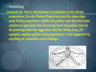  Painting
Leonardo da Vinci's illustrations of polyhedra in De divina
proportione (On the Divine Proportion) and his views that
some bodily proportions exhibit the golden ratio have led some
scholars to speculate that he incorporated the golden ratio in
his paintings.But the suggestion that his Mona Lisa, for
example, employs golden ratio proportions, is not supported by
anything in Leonardo's own writings.
 