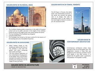GOLDEN RATIO IN ARCHITECTURE
THEORY OF ARCHITECTURE
RIYA BAGCHI
III YEAR B
ROLL NO. 22
SHEET
4
GOLDEN RATIO IN TAJ MAHAL, INDIA
• The Taj Mahal displays golden proportions in the width of its grand
central arch to its width, and also in the height of the windows
inside the arch to the height of the main section below the domes.
• The main building of the Taj Mahal was designed
• using the Golden Ratio.
• The rectangles that served as the basic outline for the exterior of
the building were all in the Golden Proportion.
GOLDEN RATIO IN UN BUILDING
• When looking closely at the
building we observe that many of
the windows in fact have the
golden ratio when comparing
their width and height.
• The more obvious application of
the United Nations headquarters
to the golden ratio is found when
looking at the width of the entire
building and comparing it to the
height of every ten floors.
GOLDEN RATIO IN CN TOWER, TORONTO
GOLDEN RATIO IN
CONTEMPORARY ARCHITECTURE
The CN Tower in Toronto, the tallest
tower and freestanding structure in
the world, has contains the golden
ratio in its design. The ratio of
observation deck at 342 meters to
the total height of 553.33 is 0.618 or
phi, the reciprocal of Phi!
Contemporary architecture shows many
examples of the use of the golden ratio. The
Guggenheim museum in New York was
designed by the American architect Franck
Lloyd Wright in the XXth century. It is
shaped like the golden spiral- a geometric
interpretation of the golden number.
 