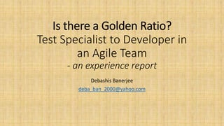 Is there a Golden Ratio?
Test Specialist to Developer in
an Agile Team
- an experience report
Debashis Banerjee
deba_ban_2000@yahoo.com
 