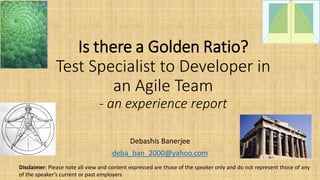 Is there a Golden Ratio?
Test Specialist to Developer in
an Agile Team
- an experience report
Debashis Banerjee
deba_ban_2000@yahoo.com
Disclaimer: Please note all view and content expressed are those of the speaker only and do not represent those of any
of the speaker’s current or past employers
 