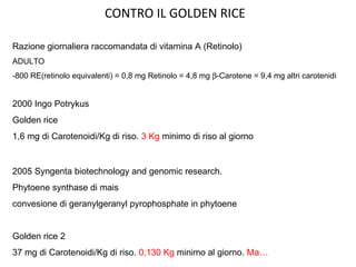 CONTRO IL GOLDEN RICE 2000 Ingo Potrykus Golden rice 1,6 mg di Carotenoidi/Kg di riso.  3 Kg  minimo di riso al giorno Razione giornaliera raccomandata di vitamina A (Retinolo) ADULTO -800 RE(retinolo equivalenti) = 0,8 mg Retinolo = 4,8 mg   -Carotene = 9,4 mg altri carotenidi 2005 Syngenta biotechnology and genomic research. Phytoene synthase di mais convesione di geranylgeranyl pyrophosphate in phytoene Golden rice 2 37 mg di Carotenoidi/Kg di riso.  0,130 Kg  minimo al giorno.  Ma… 