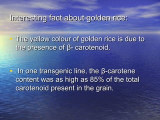 Interesting fact about golden rice:Interesting fact about golden rice:
• The yellow colour of golden rice is due toThe yellow colour of golden rice is due to
the presence ofthe presence of ββ- carotenoid.- carotenoid.
• In one transgenic line, theIn one transgenic line, the ββ-carotene-carotene
content was as high as 85% of the totalcontent was as high as 85% of the total
carotenoid present in the grain.carotenoid present in the grain.
 