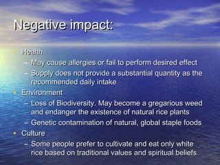 Negative impact:Negative impact:
• HealthHealth
– May cause allergies or fail to perform desired effectMay cause allergies or fail to perform desired effect
– Supply does not provide a substantial quantity as theSupply does not provide a substantial quantity as the
recommended daily intakerecommended daily intake
• EnvironmentEnvironment
– Loss of Biodiversity. May become a gregarious weedLoss of Biodiversity. May become a gregarious weed
and endanger the existence of natural rice plantsand endanger the existence of natural rice plants
– Genetic contamination of natural, global staple foodsGenetic contamination of natural, global staple foods
• CultureCulture
– Some people prefer to cultivate and eat only whiteSome people prefer to cultivate and eat only white
rice based on traditional values and spiritual beliefsrice based on traditional values and spiritual beliefs
 