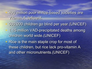 • 400 million poor in rice-based societies are400 million poor in rice-based societies are
Vitamin A deficient. Vitamin A deficient. 
• 500,000 children go blind per year.(UNICEF)500,000 children go blind per year.(UNICEF)
• 1.15 million VAD-precipitated deaths among1.15 million VAD-precipitated deaths among
children world wide.(UNICEF)children world wide.(UNICEF)
• Rice is the main staple crop for most ofRice is the main staple crop for most of
these children, but rice lack pro-vitamin Athese children, but rice lack pro-vitamin A
and other micronutrients.(UNICEF)and other micronutrients.(UNICEF)
 