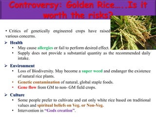 Controversy: Golden Rice…..Is it
worth the risks?
 Health
• May cause allergies or fail to perform desired effect.
• Supply does not provide a substantial quantity as the recommended daily
intake.
 Environment
• Loss of Biodiversity. May become a super weed and endanger the existence
of natural rice plants.
• Genetic contamination of natural, global staple foods.
• Gene flow from GM to non- GM field crops.
 Culture
• Some people prefer to cultivate and eat only white rice based on traditional
values and spiritual beliefs on Veg. or Non-Veg.
• Intervention in “Gods creation”.
• Critics of genetically engineered crops have raised
various concerns.
 