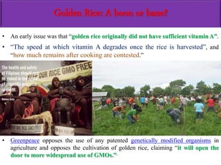 Golden Rice: A boon or bane?
• An early issue was that “golden rice originally did not have sufficient vitamin A”.
• “The speed at which vitamin A degrades once the rice is harvested”, and
“how much remains after cooking are contested.”
• Greenpeace opposes the use of any patented genetically modified organisms in
agriculture and opposes the cultivation of golden rice, claiming “it will open the
door to more widespread use of GMOs.”.
 