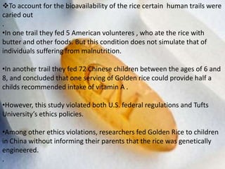To account for the bioavailability of the rice certain human trails were
caried out
.
•In one trail they fed 5 American volunteres , who ate the rice with
butter and other foods. But this condition does not simulate that of
individuals suffering from malnutrition.
•In another trail they fed 72 Chinese children between the ages of 6 and
8, and concluded that one serving of Golden rice could provide half a
childs recommended intake of vitamin A .
•However, this study violated both U.S. federal regulations and Tufts
University’s ethics policies.
•Among other ethics violations, researchers fed Golden Rice to children
in China without informing their parents that the rice was genetically
engineered.
.
 