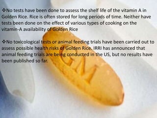 No tests have been done to assess the shelf life of the vitamin A in
Golden Rice. Rice is often stored for long periods of time. Neither have
tests been done on the effect of various types of cooking on the
vitamin-A availability of Golden Rice
No toxicological tests or animal feeding trials have been carried out to
assess possible health risks of Golden Rice. IRRI has announced that
animal feeding trials are being conducted in the US, but no results have
been published so far.
 