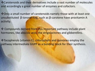 Carotenoids and their derivatives include a vast number of molecules
and accordingly a great number of enzymes and cofactors.
Only a small number of carotenoids namely those with at least one
unsubstituted β-ionone ring, such as β-carotene have provitamin A
activity.
 Compounds derived from this important pathway include plant
hormones, like abscisic acid, the strigolactones and gibberellins.
Tocopherols (vitamin E), chlorophylls and quinones employ the
pathway intermediate GGPP as a building block for their synthesis.
 