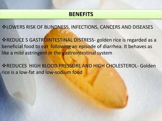 BENEFITS
LOWERS RISK OF BLINDNESS, INFECTIONS, CANCERS AND DISEASES
REDUCE S GASTROINTESTINAL DISTRESS- golden rice is regarded as a
beneficial food to eat following an episode of diarrhea. It behaves as
like a mild astringent in the gastrointestinal system
REDUCES HIGH BLOOD PRESSURE AND HIGH CHOLESTEROL- Golden
rice is a low-fat and low-sodium food
 