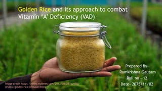 Golden Rice and its approach to combat
Vitamin ‘A’ Deficiency (VAD)
Prepared By-
Ramkrishna Gautam
Roll no - 12
Date- 2075/11/02Image credit-https://www.nytimes.com/2013/08/25/sunday-
review/golden-rice-lifesaver.html
 