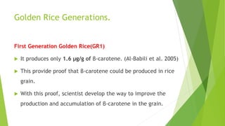 Golden Rice Generations.
First Generation Golden Rice(GR1)
 It produces only 1.6 μg/g of β-carotene. (Al-Babili et al. 2005)
 This provide proof that β-carotene could be produced in rice
grain.
 With this proof, scientist develop the way to improve the
production and accumulation of β-carotene in the grain.
 