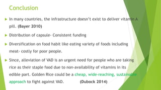 Conclusion
 In many countries, the infrastructure doesn’t exist to deliver vitamin A
pill. (Bayer 2010)
 Distribution of capsule- Consistent funding
 Diversification on food habit like eating variety of foods including
meat- costly for poor people.
 Since, alleviation of VAD is an urgent need for people who are taking
rice as their staple food due to non-availability of vitamins in its
edible part. Golden Rice could be a cheap, wide-reaching, sustainable
approach to fight against VAD. (Dubock 2014)
 