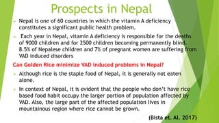 Prospects in Nepal
 Nepal is one of 60 countries in which the vitamin A deficiency
constitutes a significant public health problem.
 Each year in Nepal, vitamin A deficiency is responsible for the deaths
of 9000 children and for 2500 children becoming permanently blind.
8.5% of Nepalese children and 7% of pregnant women are suffering from
VAD induced disorders
Can Golden Rice minimize VAD induced problems in Nepal?
 Although rice is the staple food of Nepal, it is generally not eaten
alone.
 In context of Nepal, it is evident that the people who don’t have rice
based food habit occupy the larger portion of population affected by
VAD. Also, the large part of the affected population lives in
mountainous region where rice cannot be grown.
(Bista et. Al. 2017)
 