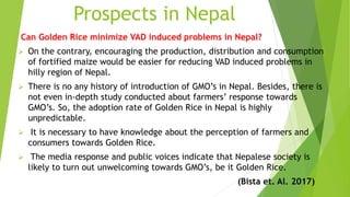 Prospects in Nepal
Can Golden Rice minimize VAD induced problems in Nepal?
 On the contrary, encouraging the production, distribution and consumption
of fortified maize would be easier for reducing VAD induced problems in
hilly region of Nepal.
 There is no any history of introduction of GMO’s in Nepal. Besides, there is
not even in-depth study conducted about farmers’ response towards
GMO’s. So, the adoption rate of Golden Rice in Nepal is highly
unpredictable.
 It is necessary to have knowledge about the perception of farmers and
consumers towards Golden Rice.
 The media response and public voices indicate that Nepalese society is
likely to turn out unwelcoming towards GMO’s, be it Golden Rice.
(Bista et. Al. 2017)
 