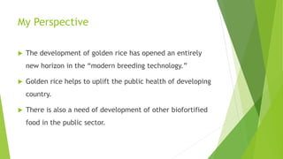 My Perspective
 The development of golden rice has opened an entirely
new horizon in the “modern breeding technology.”
 Golden rice helps to uplift the public health of developing
country.
 There is also a need of development of other biofortified
food in the public sector.
 