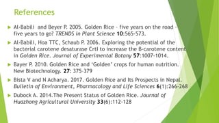 References
 Al-Babili and Beyer P. 2005. Golden Rice – five years on the road –
five years to go? TRENDS in Plant Science 10:565-573.
 Al-Babili, Hoa TTC, Schaub P. 2006. Exploring the potential of the
bacterial carotene desaturase CrtI to increase the β-carotene content
in Golden Rice. Journal of Experimental Botany 57:1007-1014.
 Bayer P. 2010. Golden Rice and ‘Golden’ crops for human nutrition.
New Biotechnology. 27: 375–379
 Bista V and N Acharya. 2017. Golden Rice and Its Prospects in Nepal.
Bulletin of Environment, Pharmacology and Life Sciences 6(1):266-268
 Dubock A. 2014.The Present Status of Golden Rice. Journal of
Huazhong Agricultural University 33(6):112-128
 