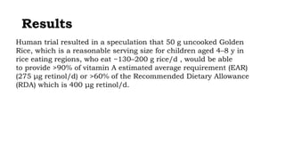 Results
Human trial resulted in a speculation that 50 g uncooked Golden
Rice, which is a reasonable serving size for children aged 4–8 y in
rice eating regions, who eat ~130–200 g rice/d , would be able
to provide >90% of vitamin A estimated average requirement (EAR)
(275 μg retinol/d) or >60% of the Recommended Dietary Allowance
(RDA) which is 400 μg retinol/d.
 
