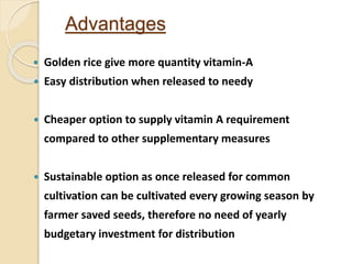 Advantages
 Golden rice give more quantity vitamin-A
 Easy distribution when released to needy
 Cheaper option to supply vitamin A requirement
compared to other supplementary measures
 Sustainable option as once released for common
cultivation can be cultivated every growing season by
farmer saved seeds, therefore no need of yearly
budgetary investment for distribution
 