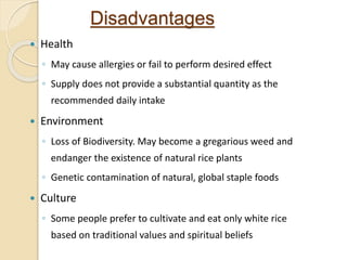 Disadvantages
 Health
◦ May cause allergies or fail to perform desired effect
◦ Supply does not provide a substantial quantity as the
recommended daily intake
 Environment
◦ Loss of Biodiversity. May become a gregarious weed and
endanger the existence of natural rice plants
◦ Genetic contamination of natural, global staple foods
 Culture
◦ Some people prefer to cultivate and eat only white rice
based on traditional values and spiritual beliefs
 