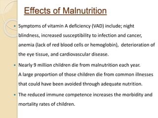 Effects of Malnutrition
 Symptoms of vitamin A deficiency (VAD) include; night
blindness, increased susceptibility to infection and cancer,
anemia (lack of red blood cells or hemoglobin), deterioration of
the eye tissue, and cardiovascular disease.
 Nearly 9 million children die from malnutrition each year.
A large proportion of those children die from common illnesses
that could have been avoided through adequate nutrition.
 The reduced immune competence increases the morbidity and
mortality rates of children.
 