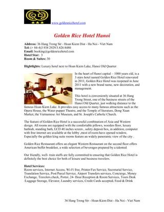 www.goldenricehotel.com



                       Golden Rice Hotel Hanoi
Address: 36 Hang Trong Str - Hoan Kiem Dist - Ha Noi - Viet Nam
Tel: (+ 84-4)3.938 2929/3.826 8480
Email: booking@goldenricehotel.com
Hotel Star: 3
Room & Suites: 30

Hightlights: Luxury hotel next to Hoan Kiem Lake, Hanoi Old Quarter

                                        In the heart of Hanoi capital – 1000 years old, is a
                                        3 stars hotel named Golden Rice Hotel renovated
                                        in 2011, Golden Rice Hotel was reopened in June
                                        2011 with a new brand name, new decoration, and
                                        management.

                                     This hotel is conveniently situated at 36 Hang
                                     Trong Street, one of the business streets of the
                                     Hanoi Old Quarter, just walking distance to the
famous Hoan Kiem Lake. It provides easy access to many famous attractions such as the
Opera House, the Water puppet Theatre, and the Temple of literature, Dong Xuan
Market, the Vietnamese Art Museum, and St. Joseph's Catholic Church.

The feature of Golden Rice Hotel is a successful combination of Asia and Western
design. All rooms are equipped with the comfortable pillows, wooden floor, luxury
bathtub, standing bath, LCD 40 inches screen , safety deposit box, in addition, computer
with free internet are available at the lobby ,most of room have opened window,
Especially the golden king suite rooms feature an widely panoramic view of the city .

Golden Rice Restaurant offers an elegant Western Restaurant on the second floor offers
American buffet breakfast, a wide selection of beverages prepared by a talented.

Our friendly, well- train staffs are fully committed to ensuring that Golden Rice Hotel is
definitely the best choice for both of leisure and business travelers.

Hotel Services:
Room services, Internet Access, Wi-Fi free, Printer/Fax Service, Secretarial Service,
Translation Service, Post/Parcel Service, Airport Transfers services, Concierge, Money
Exchange, Travelers check, Porter, 24- Hour Reception & Room Services, Tours Desk
/Luggage Storage, Elevator, Laundry services, Credit Cards accepted, Food & Drink




                                36 Hang Trong Str - Hoan Kiem Dist - Ha Noi - Viet Nam
 