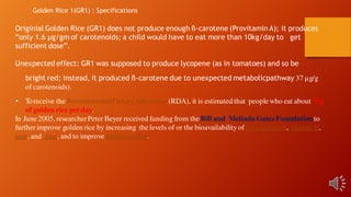 Originial Golden Rice (GR1) does not produce enough ß-carotene (Provitamin A); it produces
“only 1.6 μg/gm of carotenoids; a child would have to eat more than 10kg/day to get
sufficient dose”.
Unexpected effect: GR1 was supposed to produce lycopene (as in tomatoes) and so be
bright red; instead, it produced ß-carotene due to unexpected metabolicpathway 37 µg/g
of carotenoids).
• Toreceive the RecommendedDietaryAllowance(RDA), it is estimated that peoplewho eat about 75g
of golden rice perday.
In June2005, researcherPeter Beyer received funding from theBill and Melinda Gates Foundation to
further improve golden rice by increasing the levels of or the bioavailabilityof pro-vitamin A, vitamin E,
iron, and zinc, and to improve protein quality.
Golden Rice 1(GR1) : Specifications
 