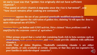 An early issue was that “golden rice originally did not have sufficient
vitaminA”.
“The speed at which vitamin A degrades once the rice is harvested”, and
“how much remains after cooking are contested.”
Greenpeace opposes the use of any patented genetically modified organismsin
agriculture and opposes the cultivation of golden rice, claiming “it will open the door to
more widespread use ofGMOs.”.
Vandana Shiva, an Indian anti-GMO activist, Shiva claimed “these problems could be
amplified by the corporate control of agriculture.”
• Other groups argued that a varied diet containing foods rich in beta carotene such as
sweet potato, leafy green vegetables and fruit would provide children with sufficient
vitaminA.
• Keith West of Johns Hopkins, “foodstuffs containing vitamin A are either
unavailable, or only available at certain seasons, or that they are too expensive for
poor familiesin underdeveloped countries”.
 