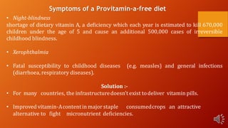 Symptoms of a Provitamin-a-free diet
• Night-blindness
shortage of dietary vitamin A, a deficiency which each year is estimated to kill 670,000
children under the age of 5 and cause an additional 500,000 cases of irreversible
childhood blindness.
• Xerophthalmia
• Fatal susceptibility to childhood diseases (e.g. measles) and general infections
(diarrhoea, respiratory diseases).
Solution :-
• For many countries, the infrastructuredoesn’t exist todeliver vitamin pills.
• Improved vitamin-Acontentin major staple consumedcrops an attractive
alternative to fight micronutrient deficiencies.
 
