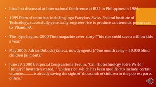 • Idea first discussed at International Conference at IRRI in Philippines in 1984.
• 1999 Team of scientists, including Ingo Potrykus, Swiss Federal Institute of
Technology, successfully genetically engineerrice to produce carotenoids,precursors
to Vitamin-A.
• The hype begins: 2000 Time magazinecover story:“This rice could save a million kids
a year.”
• May 2000: Adrian Dubock (Zeneca, now Syngenta):“One month delay = 50,000 blind
children [a] month.”
• June 29, 2000 US special CongressionalForum, “Can Biotechnology Solve World
Hunger?” Invitation stated, “ ‘golden rice’, which has been modified to include certain
vitamins……….Is already saving the sight of thousands of children in the poorest parts
of Asia.”
 