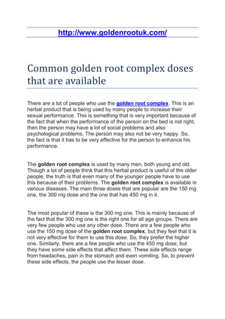 http://www.goldenrootuk.com/



Common golden root complex doses
that are available
There are a lot of people who use the golden root complex. This is an
herbal product that is being used by many people to increase their
sexual performance. This is something that is very important because of
the fact that when the performance of the person on the bed is not right,
then the person may have a lot of social problems and also
psychological problems. The person may also not be very happy. So,
the fact is that it has to be very effective for the person to enhance his
performance.


The golden root complex is used by many men, both young and old.
Though a lot of people think that this herbal product is useful of the older
people, the truth is that even many of the younger people have to use
this because of their problems. The golden root complex is available in
various diseases. The main three doses that are popular are the 150 mg
one, the 300 mg dose and the one that has 450 mg in it.


The most popular of these is the 300 mg one. This is mainly because of
the fact that the 300 mg one is the right one for all age groups. There are
very few people who use any other dose. There are a few people who
use the 150 mg dose of the golden root complex, but they feel that it is
not very effective for them to use this dose. So, they prefer the higher
one. Similarly, there are a few people who use the 450 mg dose, but
they have some side effects that affect them. These side effects range
from headaches, pain in the stomach and even vomiting. So, to prevent
these side effects, the people use the lesser dose.
 