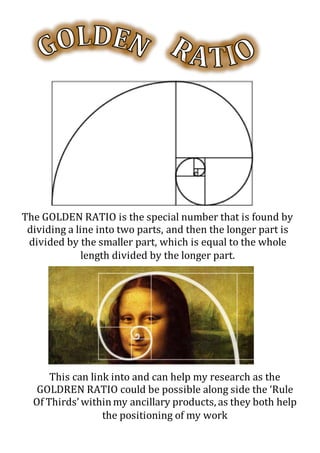 The GOLDEN RATIO is the special number that is found by
dividing a line into two parts, and then the longer part is
divided by the smaller part, which is equal to the whole
length divided by the longer part.
This can link into and can help my research as the
GOLDREN RATIO could be possible along side the ‘Rule
Of Thirds’withinmy ancillary products, as they both help
the positioning of my work
 