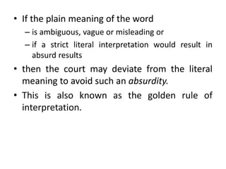 • If the plain meaning of the word
– is ambiguous, vague or misleading or
– if a strict literal interpretation would result in
absurd results
• then the court may deviate from the literal
meaning to avoid such an absurdity.
• This is also known as the golden rule of
interpretation.
 