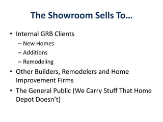 The Showroom Sells To…
• Internal GRB Clients
– New Homes
– Additions
– Remodeling
• Other Builders, Remodelers and Home
Improvement Firms
• The General Public (We Carry Stuff That Home
Depot Doesn’t)
 