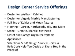 Design Center Service Offerings
• Dealer for Wellborn Cabinet
• Dealer for Virginia Marble Manufacturing
• Full line of Kohler and Moen fixtures
• Flooring – Carpet, Hardwoods, Tile, and More
• Stone – Granite, Marble, Synthetic
• Closet and Garage Organizer Systems
• Appliances
• Selections & 3-D Design Services – Stress
Relief, We Help You Decide at Every Step in the
Process!
 