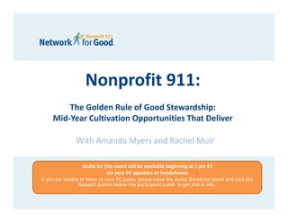 Nonprofit 911:
         The Golden Rule of Good Stewardship:
     Mid‐Year Cultivation Opportunities That Deliver

                With Amanda Myers and Rachel Muir 

                   Audio for this event will be available beginning at 1 pm ET 
                                via your PC speakers or headphones 
If you are unable to listen to your PC audio, please close the Audio Broadcast panel and click the 
                 Request button below the participant panel  to get dial‐in info.
 