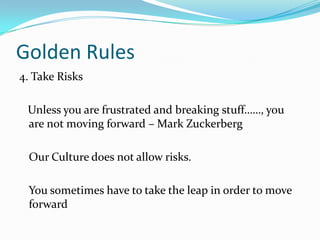 Golden Rules
4. Take Risks
Unless you are frustrated and breaking stuff……, you
are not moving forward – Mark Zuckerberg
Our Culture does not allow risks.

You sometimes have to take the leap in order to move
forward

 