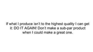 If what I produce isn’t to the highest quality I can get
it: DO IT AGAIN! Don’t make a sub-par product
when I could make a great one.