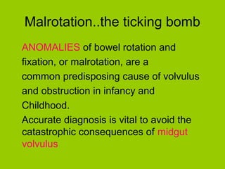 Malrotation..the ticking bomb
ANOMALIES of bowel rotation and
fixation, or malrotation, are a
common predisposing cause of volvulus
and obstruction in infancy and
Childhood.
Accurate diagnosis is vital to avoid the
catastrophic consequences of midgut
volvulus
 