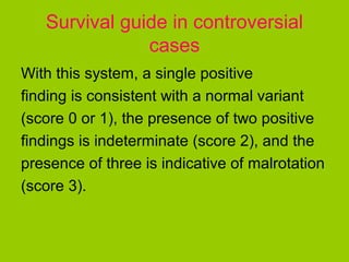 Survival guide in controversial
               cases
With this system, a single positive
finding is consistent with a normal variant
(score 0 or 1), the presence of two positive
findings is indeterminate (score 2), and the
presence of three is indicative of malrotation
(score 3).
 