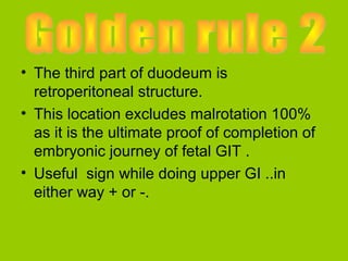 • The third part of duodeum is
  retroperitoneal structure.
• This location excludes malrotation 100%
  as it is the ultimate proof of completion of
  embryonic journey of fetal GIT .
• Useful sign while doing upper GI ..in
  either way + or -.
 