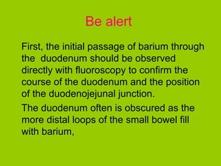 Be alert
First, the initial passage of barium through
the duodenum should be observed
directly with fluoroscopy to confirm the
course of the duodenum and the position
of the duodenojejunal junction.
The duodenum often is obscured as the
more distal loops of the small bowel fill
with barium,
 