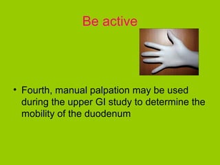 Be active



• Fourth, manual palpation may be used
  during the upper GI study to determine the
  mobility of the duodenum
 