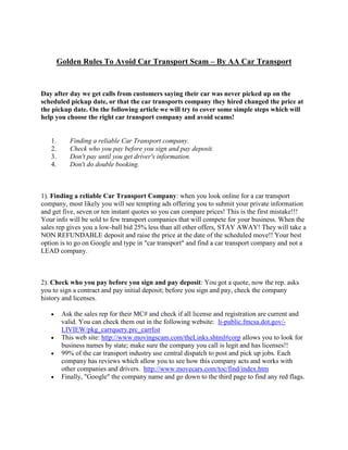 Golden Rules To Avoid Car Transport Scam – By AA Car Transport


Day after day we get calls from customers saying their car was never picked up on the
scheduled pickup date, or that the car transports company they hired changed the price at
the pickup date. On the following article we will try to cover some simple steps which will
help you choose the right car transport company and avoid scams!


   1.       Finding a reliable Car Transport company.
   2.       Check who you pay before you sign and pay deposit.
   3.       Don't pay until you get driver's information.
   4.       Don't do double booking.



1). Finding a reliable Car Transport Company: when you look online for a car transport
company, most likely you will see tempting ads offering you to submit your private information
and get five, seven or ten instant quotes so you can compare prices! This is the first mistake!!!
Your info will be sold to few transport companies that will compete for your business. When the
sales rep gives you a low-ball bid 25% less than all other offers, STAY AWAY! They will take a
NON REFUNDABLE deposit and raise the price at the date of the scheduled move!! Your best
option is to go on Google and type in "car transport" and find a car transport company and not a
LEAD company.



2). Check who you pay before you sign and pay deposit: You got a quote, now the rep. asks
you to sign a contract and pay initial deposit; before you sign and pay, check the company
history and licenses.

         Ask the sales rep for their MC# and check if all license and registration are current and
         valid. You can check them out in the following website: li-public.fmcsa.dot.gov/-
         LIVIEW/pkg_carrquery.prc_carrlist
         This web site: http://www.movingscam.com/theLinks.shtml#corp allows you to look for
         business names by state; make sure the company you call is legit and has licenses!!
         99% of the car transport industry use central dispatch to post and pick up jobs. Each
         company has reviews which allow you to see how this company acts and works with
         other companies and drivers. http://www.movecars.com/toc/find/index.htm
         Finally, "Google" the company name and go down to the third page to find any red flags.
 