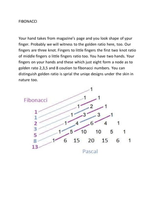 FIBONACCI
Your hand takes from magazine’s page and you look shape of ypur
finger. Probably we will witness to the golden ratio here, too. Our
fingers are three knot. Fingers to little fingers the first two knot ratio
of middle fingers o little fingers ratio too. You have two hands. Your
fingers on your hands and these which just eight form a node as to
golden rato 2,3,5 and 8 coution to fibonacci numbers. You can
distinguish golden ratio is sprial the uniqe designs under the skin in
nature too.
 