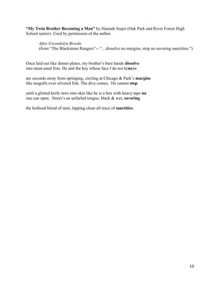 “My Twin Brother Becoming a Man” by Hannah Srajer (Oak Park and River Forest High
School senior). Used by permission of the author.

       After Gwendolyn Brooks
       (from “The Blackstone Rangers”-- “…dissolve no margins, stop no savoring sanctities.”)


Once laid out like dinner plates, my brother’s bare hands dissolve
into meat-ened fists. He and the boy whose face I do not k(no)w

are seconds away from springing, circling at Chicago & Park’s margins
like seagulls over silvered fish. The dive comes. He cannot stop

until a glinted knife raws into skin like he is a box with heavy tape no
one can open. Street’s an unfurled tongue, black & wet, savoring

the hothead blood of men, lapping clean all trace of sanctities.




	
                                                                                         10	
  
 