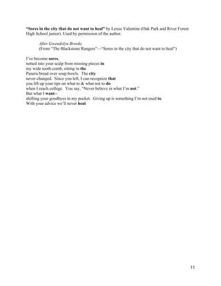 “Sores in the city that do not want to heal” by Lexus Valentine (Oak Park and River Forest
High School junior). Used by permission of the author.

       After Gwendolyn Brooks
       (From “The Blackstone Rangers”—“Sores in the city that do not want to heal”)

I’ve become sores,
netted into your scalp from missing pieces in
my wide tooth comb, sitting in the
Panera bread over soup bowls. The city
never changed. Since you left, I can recognize that
you lift up your tips on what to & what not to do
when I reach college. You say, “Never believe in what I’m not.”
But what I want--
shifting your goodbyes in my pocket. Giving up is something I’m not used to.
With your advice we’ll never heal.




	
                                                                                           11	
  
 
