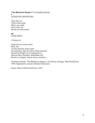 “The Blackstone Rangers” by Gwendolyn Brooks
I
AS SEEN BY DISCIPLINES

There they are.
Thirty at the corner.
Black, raw, ready.
Sores in the city
that do not want to heal.

III
GANG GIRLS

A Rangerette

Gang Girls are sweet exotics.
Mary Ann
uses the nutrients of her orient,
but sometimes sighs for Cities of blue and jewel
beyond her Ranger rim of Cottage Grove.
(Bowery Boys, Disciples, Whip-Birds will
dissolve no margins, stop no savory sanctities.)

Gwendolyn Brooks, “The Blackstone Rangers,” from Blacks (Chicago: Third World Press,
1987). Reprinted by consent of Brooks Permissions.

Source: Blacks (Third World Press, 1987)




	
                                                                                     8	
  
 