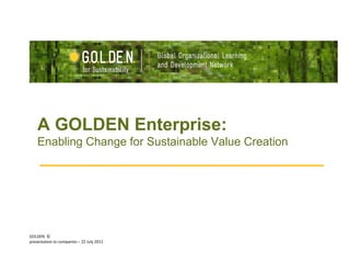GOLDEN  © presentation to companies – 22 July 2011  A GOLDEN Enterprise:  Enabling Change for Sustainable Value Creation 